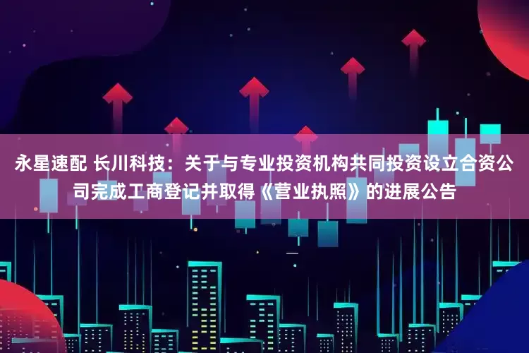 永星速配 长川科技：关于与专业投资机构共同投资设立合资公司完成工商登记并取得《营业执照》的进展公告