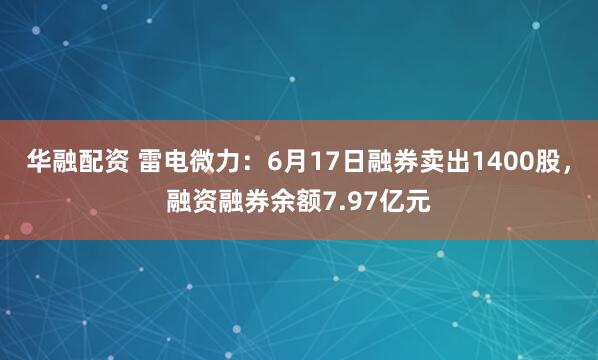 华融配资 雷电微力：6月17日融券卖出1400股，融资融券余额7.97亿元