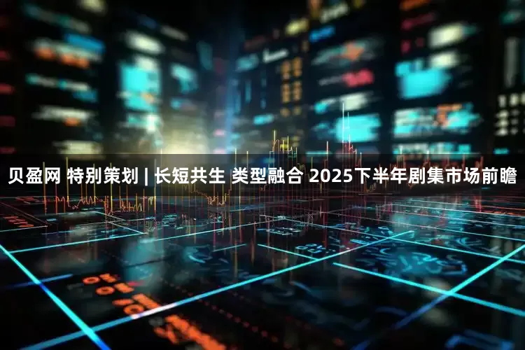 贝盈网 特别策划 | 长短共生 类型融合 2025下半年剧集市场前瞻