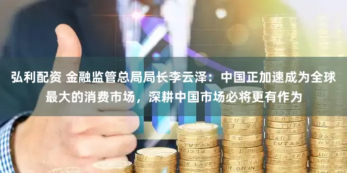 弘利配资 金融监管总局局长李云泽：中国正加速成为全球最大的消费市场，深耕中国市场必将更有作为