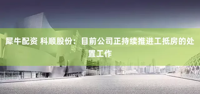 犀牛配资 科顺股份：目前公司正持续推进工抵房的处置工作