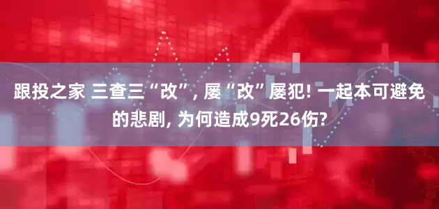 跟投之家 三查三“改”, 屡“改”屡犯! 一起本可避免的悲剧, 为何造成9死26伤?