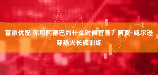 富豪优配 你和阿德巴约什么时候官宣？阿贾-威尔逊穿热火长裤训练
