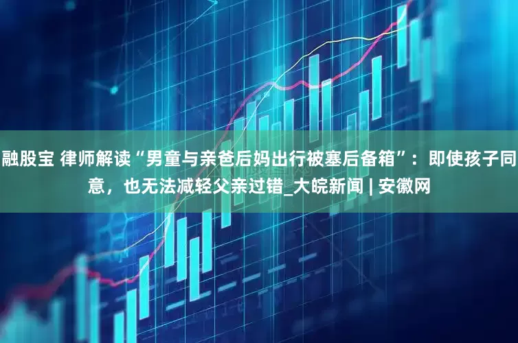 融股宝 律师解读“男童与亲爸后妈出行被塞后备箱”：即使孩子同意，也无法减轻父亲过错_大皖新闻 | 安徽网