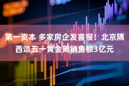 第一资本 多家房企发喜报！北京隅西颂五一黄金周销售额3亿元