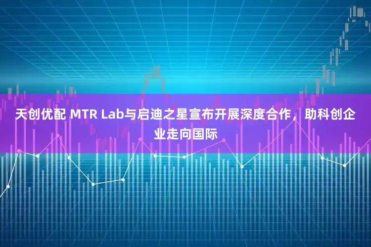 天创优配 MTR Lab与启迪之星宣布开展深度合作，助科创企业走向国际