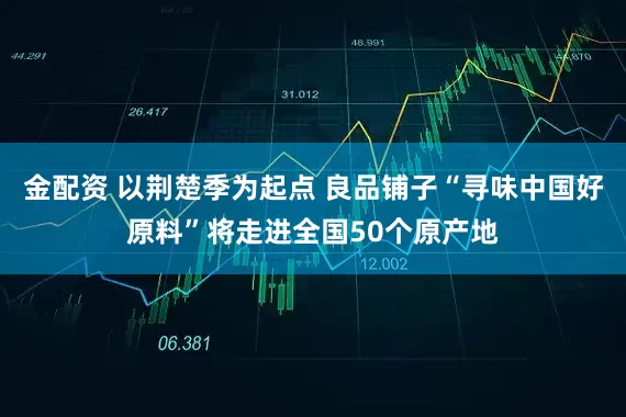金配资 以荆楚季为起点 良品铺子“寻味中国好原料”将走进全国50个原产地