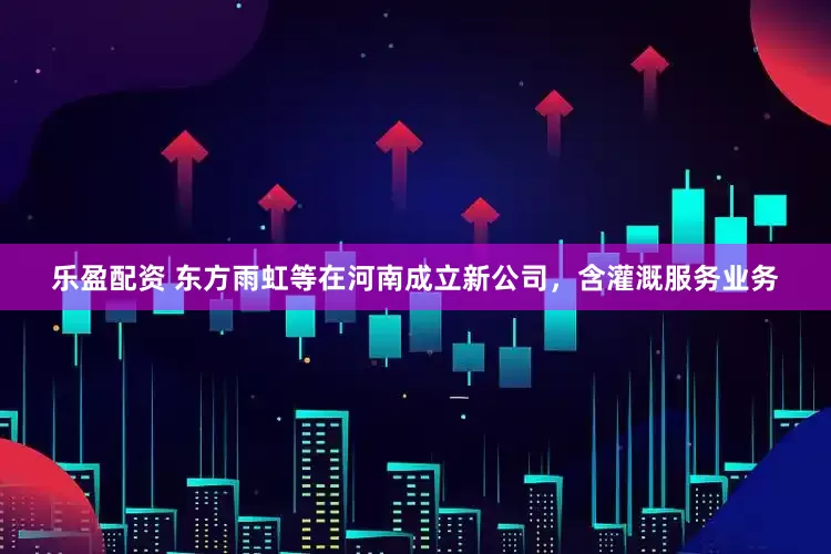 乐盈配资 东方雨虹等在河南成立新公司，含灌溉服务业务