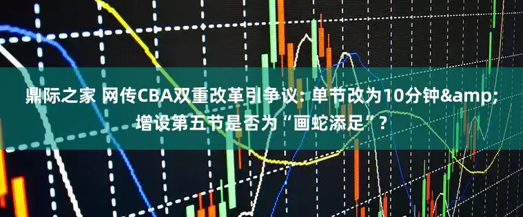鼎际之家 网传CBA双重改革引争议: 单节改为10分钟&增设第五节是否为“画蛇添足”?