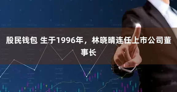 股民钱包 生于1996年，林晓晴连任上市公司董事长