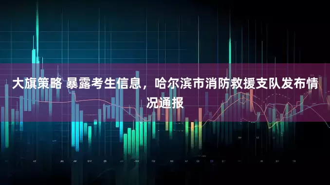 大旗策略 暴露考生信息，哈尔滨市消防救援支队发布情况通报
