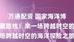 万通配资 国家海洋博物馆的宝藏路线！来一场跨越时空的海洋探险之旅