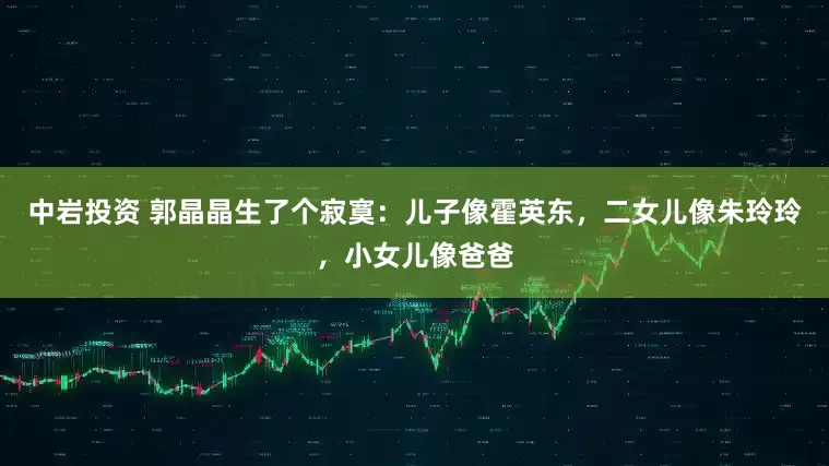 中岩投资 郭晶晶生了个寂寞:儿子像霍英东,二女儿像朱玲玲,小女儿像爸爸