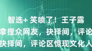 智选+ 笑喷了！王子露超模既视感拿捏众网友，抉择间，评论区惊现文化人