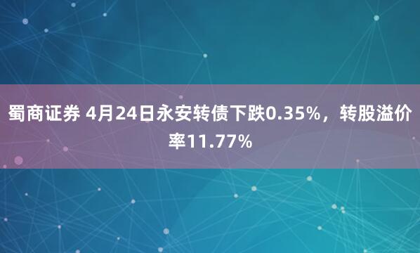 蜀商证券 4月24日永安转债下跌0.35%，转股溢价率11.77%