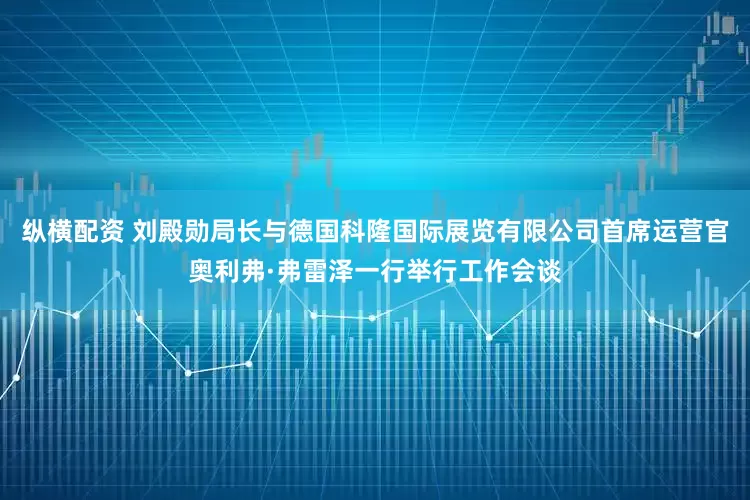 纵横配资 刘殿勋局长与德国科隆国际展览有限公司首席运营官奥利弗·弗雷泽一行举行工作会谈