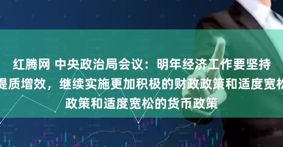 红腾网 中央政治局会议：明年经济工作要坚持稳中求进、提质增效，继续实施更加积极的财政政策和适度宽松的货币政策