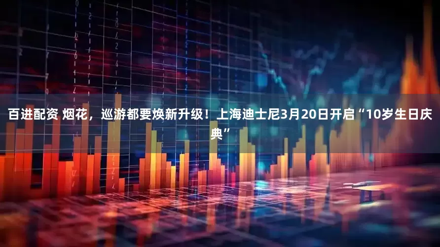 百进配资 烟花，巡游都要焕新升级！上海迪士尼3月20日开启“10岁生日庆典”