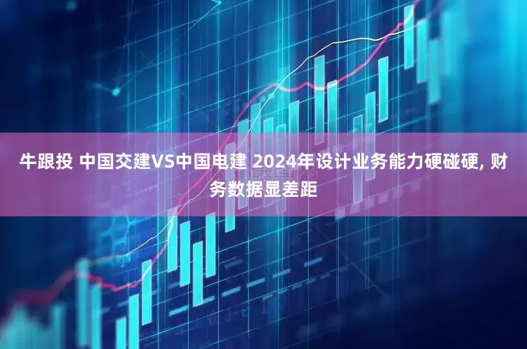 牛跟投 中国交建VS中国电建 2024年设计业务能力硬碰硬, 财务数据显差距