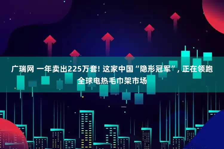 广瑞网 一年卖出225万套! 这家中国“隐形冠军”, 正在领跑全球电热毛巾架市场