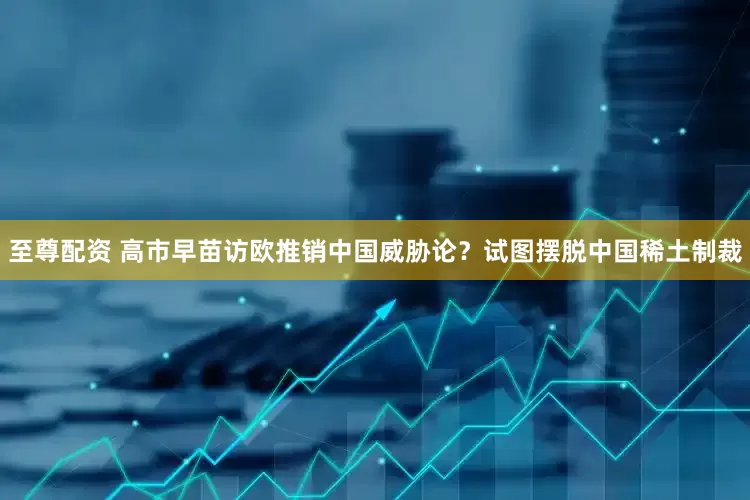 至尊配资 高市早苗访欧推销中国威胁论？试图摆脱中国稀土制裁