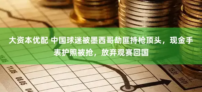 大资本优配 中国球迷被墨西哥劫匪持枪顶头，现金手表护照被抢，放弃观赛回国
