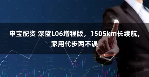 申宝配资 深蓝L06增程版，1505km长续航，家用代步两不误