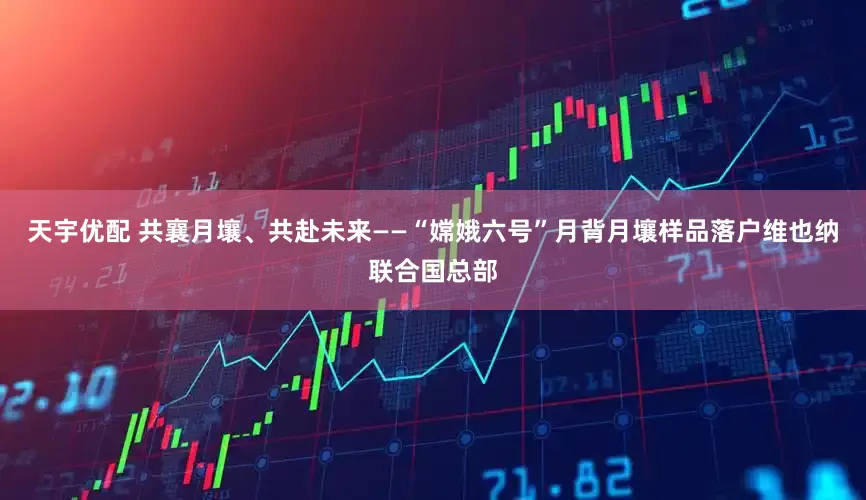 天宇优配 共襄月壤、共赴未来——“嫦娥六号”月背月壤样品落户维也纳联合国总部